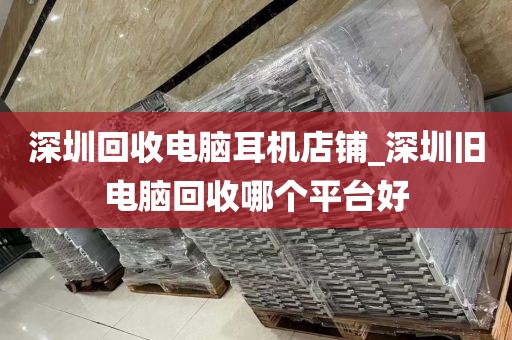 深圳回收电脑耳机店铺_深圳旧电脑回收哪个平台好