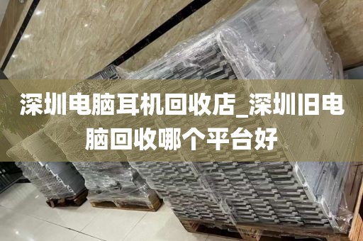 深圳电脑耳机回收店_深圳旧电脑回收哪个平台好