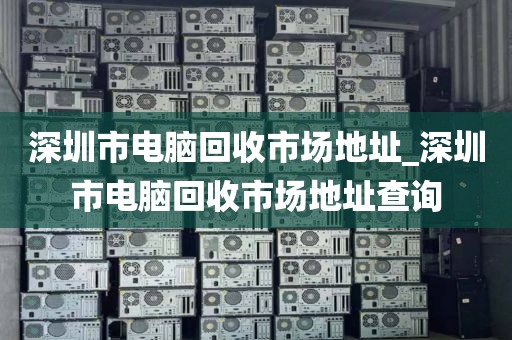 深圳市电脑回收市场地址_深圳市电脑回收市场地址查询