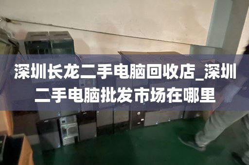 深圳长龙二手电脑回收店_深圳二手电脑批发市场在哪里
