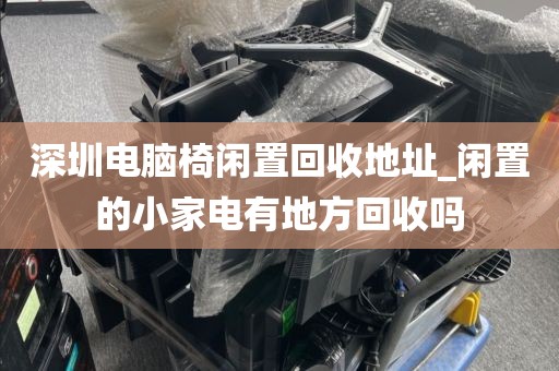 深圳电脑椅闲置回收地址_闲置的小家电有地方回收吗