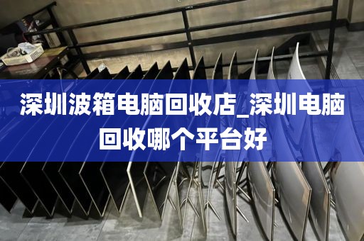 深圳波箱电脑回收店_深圳电脑回收哪个平台好