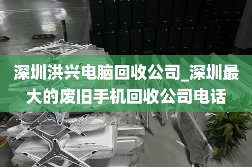 深圳洪兴电脑回收公司_深圳最大的废旧手机回收公司电话